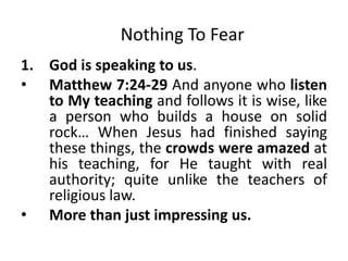 Nothing To Fear
1. God is speaking to us.
• Matthew 7:24-29 And anyone who listen
to My teaching and follows it is wise, like
a person who builds a house on solid
rock… When Jesus had finished saying
these things, the crowds were amazed at
his teaching, for He taught with real
authority; quite unlike the teachers of
religious law.
• More than just impressing us.
 