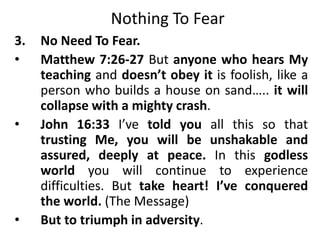 Nothing To Fear
3. No Need To Fear.
• Matthew 7:26-27 But anyone who hears My
teaching and doesn’t obey it is foolish, like a
person who builds a house on sand….. it will
collapse with a mighty crash.
• John 16:33 I’ve told you all this so that
trusting Me, you will be unshakable and
assured, deeply at peace. In this godless
world you will continue to experience
difficulties. But take heart! I’ve conquered
the world. (The Message)
• But to triumph in adversity.
 