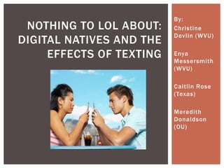 By:
 NOTHING TO LOL ABOUT:    Christine
                          Devlin (WVU)
DIGITAL NATIVES AND THE
     EFFECTS OF TEXTING   Enya
                          Messersmith
                          (WVU)

                          Caitlin Rose
                          (Texas)

                          Meredith
                          Donaldson
                          (OU)
 