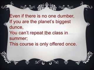 Even if there is no one dumber,
If you are the planet’s biggest
dunce,
You can’t repeat the class in
summer;
This course is only offered once.
 