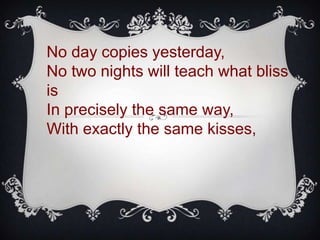 No day copies yesterday,
No two nights will teach what bliss
is
In precisely the same way,
With exactly the same kisses,
 