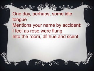 One day, perhaps, some idle
tongue
Mentions your name by accident:
I feel as rose were flung
Into the room, all hue and scent.
 