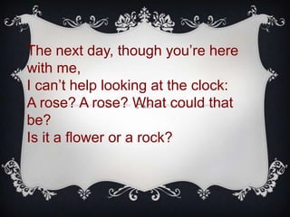The next day, though you’re here
with me,
I can’t help looking at the clock:
A rose? A rose? What could that
be?
Is it a flower or a rock?
 