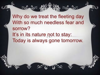 Why do we treat the fleeting day
With so much needless fear and
sorrow?
It’s in its nature not to stay:
Today is always gone tomorrow.
 