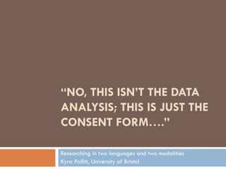 “NO, THIS ISN’T THE DATA
ANALYSIS; THIS IS JUST THE
CONSENT FORM….”

Researching in two languages and two modalities
Kyra Pollitt, University of Bristol
 