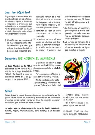 Leo, leo ¿Qué leo?
El gusto por la lectura tiene mu-   senta una versión de la rea-      sentimientos y necesidades
chos beneficios, en los niños es-   lidad, el libro al no presen-     e interactuar más fácilmen-
pecialmente, ayuda a despertar      tar imágenes , deja la men-       te con otras personas y si-
la imaginación y creatividad que                                      tuaciones.
                                    te libre para imaginar y so-
en la vida adulta lo ayudará enca-
                                    bro todo para cuestionar.       4. La lectura de un buen libro,
rar los problemas con una mejor
actitud y buscando varias alter- 2. Terminar de leer un libro          puede ayudar al niño a com-
nativas para solucionarlos.         representa un esfuerzo             prender las relaciones en-
                                    realizado.                         tre las personas y compren-
                                                                       derse el mismo.
1. Un niño que lee, en general 3. La lectura es esencial para
   es más independiente inte-     lograr un dominio del len-        5. La lectura es la base de la
   lectualmente que uno que       guaje; al dominar un lengua-         educación y la educación es
   solo ve televisión. La televi- je, el niño puede expresar-          el factor esencial de igual-
   sión con sus imágenes, pre-    se mejor, transmitir sus             dad social en el mundo.



Deportes ¡SE ACERCA EL MUNDIAL!
                                El primero en abrir la copa
La Copa Mundial de la FIFA mundial será MÉXICO, tenien-
Sudáfrica 2010 será la XIX do como competidor a SUDÁ-
edición de la Copa Mundial de FRICA.
Fútbol. Se llevará a cabo en    Por consiguiente México ju-
Sudáfrica, entre el 11 de ju- gará con: Uruguay y Francia.
nio y el 11 de julio de 2010.   ¡No te puedes perder este
                                  gran evento, y sobre todo no
                                 puedes fallarle a tu Selección!


Salud
Recuerda que tu cuerpo debe ser alimentado correctamente, por lo      ¿SABIAS QUE… Coahuila
que no debes olvidar las vitaminas y minerales que se encuentran    es el estado con mas obesos
presentes en las frutas y verduras, éstas te ayudarán a generar     en México?
anticuerpos, por lo harán que no te enfermes.                         ¡Sí! Y Torreón ocupa el se-
                                                                    gundo lugar a nivel estatal.
Lo mejor para tu alimentación a la hora del lunch: Sándwich,
Mollete, Yogurt, Fruta (manzana, pera, naranja) o un delicioso      ¡CUÍDATE, COME SALUDA-
Licuado.
                                                                    BLE Y REALIZA EJERCICIO!



Volumen 1, nº1                                                                              Página 3
 