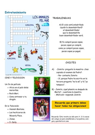 Entretenimiento
                                TRABALENGUAS

                                         A) El cielo está enladrillado
                                          ¿quién lo desenladrillará?
                                             el desenladrillador
                                             que lo desenladrille
                                         buen desenladrillador será.


                                          B) Yo compré pocas copas,
                                           pocas copas yo compré,
                                        como yo compré pocas copas,
                                            pocas copas yo pagué.




                                                  CHISTES

                               A)    -Jaimito– pregunta la maestra- ¿has
                                     copiado el examen de Pedro?
                                      - No– contesta Jaimito
CINE Y TELEVISION                     - Sí, porque Pedro ha escrito en la
                                     tercera pregunta “no lo sé” y tú “yo
Un fin de película:                  tampoco”.
     Alicia en el país delas
     maravillas.               B) - Jaimito, ¿qué planeta va después de
                                  Marte? - cuestiona la maestra.
     Rock Mari.
                                  - Miércole– responde Jaimito
     Como entrenar a tu
     dragón.
                                    ¡Recuerda que primero debes
En la Televisión:                   hacer todas tus obligaciones!
     Hannah Montana.
     Los hechiceros de
     Waverly Place.            Recuerda: Esta revista es sólo para ti. Si la sacas
     Jonas.                    del colegio es para enseñársela a tus padres y ami-
                               gos y guardarla en casa.
     I– Carly.
 