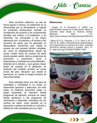 10
Referencias
* Vargas, M., & Hernández, E. (2020). Los
determinantes sociales de la desnutrición infantil en
Colombia vistos desde la medicina familiar.
Medwave, 20(2), 1-10.
https://www.medwave.cl/enfoques/probsp/7839.html
* Mesa, M. P. Q., Tarapues, J. C. H., Ortiz, A. M., &
Ortiz, B. M. (2022). Comportamiento epidemiológico
de la desnutrición en menores de 5 años, Colombia
2016-2019. Revista Ciencia y Cuidado, 19(1), 71-
81. https://doi.org/10.22463/17949831.3186
Esta condición sistémica, ya sea de
forma aguda o crónica, no solamente se ve
influenciada por la alimentación e ingesta
de nutrientes inadecuados, también se
correlaciona de acuerdo a los componentes
sociales que rodean a la población, y en
Colombia, los principales y de mayor
relevancia son: la pobreza y el acceso a los
servicios de salud, que ha generado un
desequilibrio económico que impide el
acceso de una canasta familiar completa,
así como el desplazamiento desde las
zonas rurales hacia los centros de salud
donde puedan asistir, tanto a programas de
promoción y prevención, como a
tratamientos y controles de comorbilidades.
Además de lo anterior, y que genera mayor
grado de zozobra en la población, es
producto del conflicto armado en varias
zonas del país. Situación que amplía el
panorama, en cuanto al riesgo evolutivo de
esta enfermedad.
Esta patología tiene una alta tasa de
morbilidad y mortalidad si no recibe un
tratamiento oportuno y adecuado, por esta
razón, la medicina preventiva juega un
papel importante al intervenir desde
programas de atención primaria en salud,
desde asistencia a los programas de
crecimiento y desarrollo, brindados por los
centros de salud, como también en la
educación a padres de familia en nutrición y
hábitos de vida saludable para sus hijos.
 