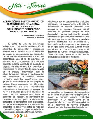 11
relacionado con el pescado y los productos
pesqueros. La inconveniencia o la falta de
autoeficacia al cocinar pescado, son
algunas de las mayores barreras para el
consumo de pescado porque se han
desarrollado nuevos productos de pescado
y mercado de pescado para adaptarse a los
intereses de los consumidores y resolver
algunos obstáculos. La identificación y
descripción de los segmentos de consumo
en los que estos productos pueden indicar
que el mercado es el primer paso en el
desarrollo de nuevos productos pesqueros.
Estos productos pueden ser la elección de
productos exitosos en el mercado.
La capacidad de innovación del consumidor
es un factor importante en su disposición a
probar o comprar nuevos productos
alimenticios y un factor clave en la
disposición de los consumidores a participar
en el desarrollo de nuevos productos
alimenticios. Mientras que las dimensiones
ACEPTACIÓN DE NUEVOS PRODUCTOS
ALIMENTICIOS EN RELACIÓN AL
ESTILO DE VIDA. CASO
CONSUMIDORES EUROPEOS DE
PRODUCTOS PESQUEROS.
YURANY RAMÍREZ GONZÁLEZ
Ingeniería de Alimentos
El estilo de vida del consumidor
influye en el comportamiento de elección de
alimentos del consumidor y proporciona
información importante sobre la existencia
de grupos de consumidores que responden
de manera diferente a los nuevos productos
alimenticios. Con el fin de promover un
aumento de la competitividad de la industria
acuícola europea orientada al mercado, el
objetivo de este estudio fue identificar y
caracterizar los segmentos de estilo de vida
de la pesca; relacionados con la
alimentación que difieren en la disposición
del consumidor a comprar nuevos
productos acuícolas identificamos cinco
grupos de consumidores en dos grupos de
países. Estos segmentos se diferencian
principalmente en sus características
psicológicas e intenciones de compra de
nuevos productos pesqueros acuícolas, la
actitud de los consumidores hacia el
consumo de pescado, la percepción del
pescado como una opción de alimentación
saludable, el compromiso con el pescado,
el interés más amplio en una alimentación
saludable, el sabor y el estilo de vida del
consumidor juegan un papel importante en
la explicación del comportamiento humano
 