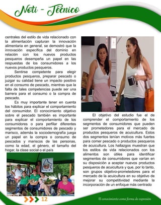 12
El objetivo del estudio fue el de
comprender el comportamiento de los
segmentos de consumidores que pueden
ser prometedores para el mercado de
productos pesqueros de acuicultura. Estos
dos segmentos tenían motivos más fuertes
para comer pescado o productos pesqueros
de acuicultura. Los hallazgos muestran que
los estilos de vida relacionados con los
alimentos son útiles para identificar
segmentos de consumidores que varían en
su disposición a aceptar nuevos productos
pesqueros de acuicultura y que, por lo tanto,
son grupos objetivo-prometedores para el
mercado de la acuicultura en su objetivo de
mejorar su competitividad mediante la
incorporación de un enfoque más centrado
centrales del estilo de vida relacionado con
la alimentación capturan la innovación
alimentaria en general, se demostró que la
innovación específica del dominio en
relación con los nuevos productos
pesqueros desempeña un papel en las
respuestas de los consumidores a los
nuevos productos pesqueros.
Sentirse competente para elegir
productos pesqueros, preparar pescado o
juzgar su calidad tiene un impacto positivo
en el consumo de pescado, mientras que la
falta de tales competencias puede ser una
barrera para el consumo o la compra de
pescado.
Es muy importante tener en cuenta
los hábitos para explicar el comportamiento
del consumidor. El conocimiento objetivo
sobre el pescado también es importante
para explicar el comportamiento de los
consumidores o para perfilar diferentes
segmentos de consumidores de pescado y
marisco, además la sociodemografía juega
un papel en la compra o consumo de
pescados y mariscos de las personas,
como la edad, el género, el tamaño del
hogar, la clase social o el país
 
