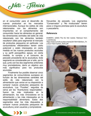 13
frecuentes de pescado. Los segmentos
“Conservador” y “No involucrado” tienen
poca o ninguna promesa para la acuicultura
o pescadería.
Referencia
EUMOFA. (2020) The EU fish market. Retriever from
Luxembourg:
https://www.eumofa.eu/documents/20178/415635/en_Th
e+EU++fish+market_2020.pdf/.
en el consumidor para el desarrollo de
nuevos productos en los mercados
internacionales. Aunque los estilos de vida
relacionados con los alimentos son
importantes en el comportamiento del
consumidor hacia los alimentos en general,
las dimensiones centrales del estilo de vida
relacionado con los alimentos también
resultaron útiles para segmentar el mercado
de productos pesqueros en particular. Los
consumidores «Moderados» tienen cierto
potencial y están interesados en cierta
medida en los nuevos productos acuícolas
y su perfil psicográfico apoya, en cierta
medida, la compra y el consumo de
pescado procedente de la acuicultura. Este
segmento es considerable por sí sólo, por lo
que, junto con los dos segmentos anteriores
muy prometedores, daría un objetivo aún
más significativo para los productos
acuícolas.
Finalmente fue posible observar cinco
segmentos de consumidores europeos en
función de las dimensiones centrales del
estilo de vida relacionado con la
alimentación que varían en su disposición a
comprar nuevos productos pesqueros de
acuicultura. Los “Foodies”, seguidos de
cerca por los “Aventureros responsables”,
fueron los más implicados en la
alimentación, los más innovadores en la
alimentación y los más interesados en la
responsabilidad alimentaria. Estos dos
segmentos eran los más dispuestos a
comprar nuevos productos pesqueros de
acuicultura y eran usuarios y compradores
 