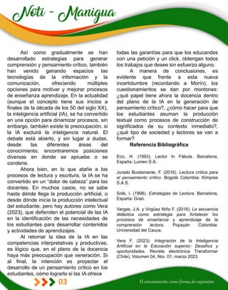 03
todas las garantías para que los educandos
con una petición y un click, obtengan todos
los trabajos que desee sin esfuerzo alguno.
A manera de conclusiones, es
evidente que frente a esta nueva
incertidumbre (recordando a Morín), los
cuestionamientos se dan por montones:
¿qué papel tiene ahora la docencia dentro
del plano de la IA en la generación de
pensamiento crítico?, ¿cómo hacer para que
los estudiantes asuman la producción
textual como procesos de construcción de
significados de su contexto inmediato?,
¿qué tipo de sociedad y lectores se van a
formar?
Referencia Bibliográfica
Eco, H. (1993). Lector In Fábula. Barcelona,
España: Lumen S.A.
Jurado Bustamante, F. (2016). Lectura crítica para
el pensamiento crítico. Bogotá Colombia: Kimpres
S.A.S.
Solé, I. (1998). Estrategias de Lectura. Barcelona,
España: Graó.
Vargas, J.A. y Virgüez Niño F. (2018). La secuencia
didáctica como estrategia para fortalecer los
procesos de enseñanza y aprendizaje de la
comprensión lectora. Popayán Colombia:
Universidad del Cauca.
Vera F. (2023). Integración de la Inteligencia
Artificial en la Educación superior: Desafíos y
oportunidades. Revista electrónica Transformar
(Chile), Volumen 04, Nro. 01, marzo 2023.
Así como gradualmente se han
desarrollado estrategias para generar
comprensión y pensamiento crítico, también
han venido ganando espacios las
tecnologías de la información y la
comunicación, ofreciendo múltiples
opciones para motivar y mejorar procesos
de enseñanza aprendizaje. En la actualidad
(aunque el concepto tiene sus inicios a
finales de la década de los 50 del siglo XX),
la inteligencia artificial (IA), se ha convertido
en una opción para dinamizar procesos, sin
embargo, también existe la preocupación, si
la IA excluirá la inteligencia natural. El
debate está abierto, y sin lugar a dudas,
desde las diferentes áreas del
conocimiento, encontraremos posiciones
diversas en donde se apruebe o se
condene.
Ahora bien, en lo que atañe a los
procesos de lectura y escritura, la IA se ha
convertido en un “dolor de cabeza” para los
docentes. En muchos casos, no se sabe
hasta dónde llega la producción artificial, o
desde dónde inicia la producción intelectual
del estudiante; pero hay autores como Vera
(2023), que defienden el potencial de las IA
en la identificación de las necesidades de
los estudiantes para desarrollar contenidos
y actividades de aprendizajes.
Al retomar la idea de la IA en las
competencias interpretativas y productivas,
es lógico que, en el plano de la docencia
haya más preocupación que veneración. Si
al final, la intención es proyectar el
desarrollo de un pensamiento crítico en los
estudiantes, cómo lograrlo si las IA ofrece
 
