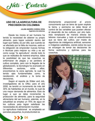 04
directamente proporcional al previo
conocimiento que se tiene de quien explota
la tierra, y asimismo se debe llevar el
control de las variables que pueden afectar
el desarrollo de los cultivos, por otro lado,
ésta remplazará de manera directa las
labores manuales y todo el entendimiento
que se tiene del cultivo, por medio de
algoritmos de inteligencia artificial, sensores
e imágenes satelitales, siendo estos los que
se encargan de tomar las decisiones de
forma autónoma y óptimas para las
cosechas.
USO DE LA AGRICULTURA DE
PRECISIÓN EN COLOMBIA
JULIÁN ANDRÉS CORREA VERA
Ingeniera de sistemas
Desde los inicios el ser humano ha
tenido la necesidad de obtener su propio
alimento, para lograr subsistir dentro del
lugar que habita, es por ello, que cuando se
ve afectado por la falta de insumos, está en
la obligación de emprender nuevas formas
o técnicas para mejorar su vida y es así
como surge “la agricultura”, donde todo lo
que se realizaba de manera empírica, daba
la posibilidad de que las cosechas se
enfermaran de plagas y se perdiera el
cultivo completo, pero con la llegada de la
globalización, la tecnología ha avanzado en
diferentes sectores, entre ellos;
encontramos la zona agrícola, la cual ha
tenido ejes fundamentales como, la
recolección, el análisis y la toma de
decisiones.
Según el reporte de Wáter and Job,
investigadores de la ONU, para el año
2050, se tendrá un incremento de más del
30% de habitantes en el mundo, lo cual da
una mayor demanda de alimentos. Esto da
lugar a que se deba incrementar la
producción de alimento, para la seguridad
alimentaria del ser humano, además, en la
actualidad se emplea un 70% de agua en
los cultivos para lograr satisfacer las
necesidades de alimentación mundial.
La agricultura tradicional es empleada en
parcelas pequeñas, la productividad es
 