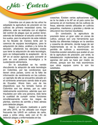 05
cosechas. Existen varias aplicaciones que
se le ha dado a la AP en el país como los
sensores en el monitoreo de los cultivos de
fresa, además siendo utilizadas en cultivos
pequeños, medianos y grandes y donde se
obtuvieron los mismos resultados.
En conclusión, la agricultura de
precisión tiene un gran valor en zonas de
cultivo, porque son una herramienta que
facilita los diferentes trabajos en la siembra
y cosecha de alimento, donde luego de ser
implementada se ve la disminución de
perdida de cultivos y económicas, en
Colombia existen estudios que avalan el uso
de la agricultura de precisión, por ende, la
teledetección implementada en las zonas
agrarias del país se hace por medio de
drones, porque son los más económicos
que otros equipos como lo son los
satelitales.
Colombia con el paso de los años ha
adoptado la agricultura de precisión en los
cultivos de primera necesidad como, los
plátanos, este se realizaba con el objetivo
del control de plagas que se podían tener,
además de fortalecer el estudio continuo de
los suelos, pero la adopción de este método
se ha llevado de manera lenta por la
carencia de equipos tecnológicos, para la
adquisición de datos, análisis y la toma de
decisión, añadiendo los elevados costos
que tiene la adquisición de esta tecnología,
pero es indispensable la aceptación de la
AP en el sector agrícola para convertir el
país en una potencia tecnológica y la
sustentación alimentaria.
En la actualidad se ha venido
discutiendo la adopción de esta tecnología
en Colombia, por las condiciones que
tienen otros países, como es la falta de
información de rendimiento en los cultivos,
un ejemplo de ello se encuentra ubicado en
el continente americano siendo éste el país
de Ecuador. Ahora bien, uno de los
dispositivos que ha tomado fuerza en
Colombia son los drones, por su valor
relativamente económico, además que son
tripulados por sólo una persona, éste tiene
la cualidad de cumplir varias funciones
simultáneamente como los riegos de
plantas, siembra de semilla y fotos aéreas
para detectar plagas.
Según un estudio realizado a partir
del año 2015, se ha utilizado con mayor
frecuenta las UAVS en cultivos de caña,
papa y entre otros, esto con el fin de
detectar plagas y enfermedades en las
 