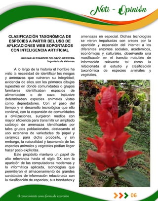 06
amenazas en especial. Dichas tecnologías
se vieron impulsadas con creces por la
aparición y expansión del internet a los
diferentes entornos sociales, académicos,
económicos y culturales, observando una
masificación en el transito matutino de
información relevante tal como la
relacionada al estudio y clasificación
taxonómica de especies animales y
vegetales.
CLASIFICACIÓN TAXONÓMICA DE
ESPECIES A PARTIR DEL USO DE
APLICACIONES WEB SOPORTADOS
CON INTELIGENCIA ARTIFICIAL
JHULIAN ALEXÁNDER DELGADO HERRERA
Ingeniería de sistemas
A lo largo de la historia el hombre ha
visto la necesidad de identificar los riesgos
y amenazas que vulneran su integridad,
evidencia de ellos son los primeros dibujos
rupestres en donde comunidades o grupos
familiares identificaban espacios de
alimentación o de caza, inclusive
determinaban especies animales vistas
como depredadores. Con el paso del
tiempo y el desarrollo tecnológico que ello
conllevó, con la expansión de comunidades
a civilizaciones, surgieron medios con
mayor eficiencia para transmitir un ampliado
catálogo de amenazas identificadas por
tales grupos poblacionales, destacando el
uso extensivo de variedades de papel y
cerámica para dicho propósito, y sin
embargo, la naturalidad y taxonomía de las
especies animales y vegetales podían llegar
hacer poco explícitas.
Este propósito mantuvo un papel de
alta relevancia hasta el siglo XX con la
aparición de las computadoras modernas y
la informática aplicada, tecnologías que
permitieron el almacenamiento de grandes
cantidades de información relacionada con
la clasificación de especies, sus bondades y
 