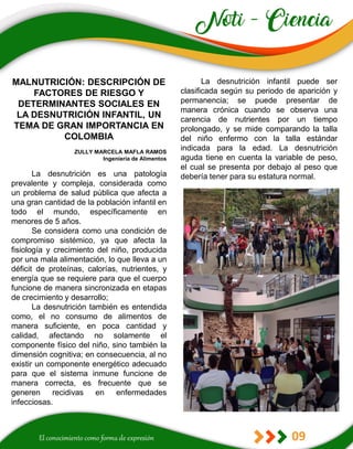 09
La desnutrición infantil puede ser
clasificada según su periodo de aparición y
permanencia; se puede presentar de
manera crónica cuando se observa una
carencia de nutrientes por un tiempo
prolongado, y se mide comparando la talla
del niño enfermo con la talla estándar
indicada para la edad. La desnutrición
aguda tiene en cuenta la variable de peso,
el cual se presenta por debajo al peso que
debería tener para su estatura normal.
MALNUTRICIÓN: DESCRIPCIÓN DE
FACTORES DE RIESGO Y
DETERMINANTES SOCIALES EN
LA DESNUTRICIÓN INFANTIL, UN
TEMA DE GRAN IMPORTANCIA EN
COLOMBIA
ZULLY MARCELA MAFLA RAMOS
Ingeniería de Alimentos
La desnutrición es una patología
prevalente y compleja, considerada como
un problema de salud pública que afecta a
una gran cantidad de la población infantil en
todo el mundo, específicamente en
menores de 5 años.
Se considera como una condición de
compromiso sistémico, ya que afecta la
fisiología y crecimiento del niño, producida
por una mala alimentación, lo que lleva a un
déficit de proteínas, calorías, nutrientes, y
energía que se requiere para que el cuerpo
funcione de manera sincronizada en etapas
de crecimiento y desarrollo;
La desnutrición también es entendida
como, el no consumo de alimentos de
manera suficiente, en poca cantidad y
calidad, afectando no solamente el
componente físico del niño, sino también la
dimensión cognitiva; en consecuencia, al no
existir un componente energético adecuado
para que el sistema inmune funcione de
manera correcta, es frecuente que se
generen recidivas en enfermedades
infecciosas.
 