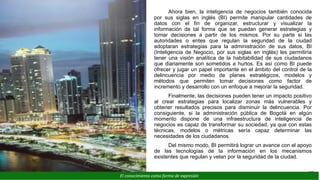 Ahora bien, la inteligencia de negocios también conocida
por sus siglas en inglés (BI) permite manipular cantidades de
datos con el fin de organizar, estructurar y visualizar la
información de tal forma que se puedan generar estrategias y
tomar decisiones a partir de los mismos. Por su parte si las
autoridades o entes que regulan la seguridad de la ciudad
adoptaran estrategias para la administración de sus datos, BI
(Inteligencia de Negocio, por sus siglas en inglés) les permitiría
tener una visión analítica de la habitabilidad de sus ciudadanos
que diariamente son sometidos a hurtos. Es así como BI puede
ofrecer y jugar un papel importante en el ámbito del control de la
delincuencia por medio de planes estratégicos, modelos y
métodos que permiten tomar decisiones como factor de
incremento y desarrollo con un enfoque a mejorar la seguridad.
Finalmente, las decisiones pueden tener un impacto positivo
al crear estrategias para localizar zonas más vulnerables y
obtener resultados precisos para disminuir la delincuencia. Por
consiguiente, si la administración pública de Bogotá en algún
momento dispone de una infraestructura de inteligencia de
negocios es capaz de transformar su sociedad, ya que con estas
técnicas, modelos o métricas sería capaz determinar las
necesidades de los ciudadanos.
Del mismo modo, BI permitirá lograr un avance con el apoyo
de las tecnologías de la información en los mecanismos
existentes que regulan y velan por la seguridad de la ciudad.
21
El conocimiento como forma de expresión
 