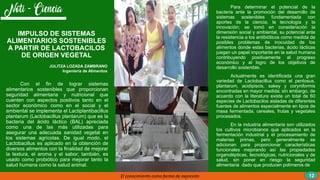 Con el fin de lograr sistemas
alimentarios sostenibles que proporcionan
seguridad alimentaria y nutricional que
cuenten con aspectos positivos tanto en el
sector económico como en el social y el
ambiental se implementa el Lactiplantibacillus
plantarum (Lactobacillus plantarum) que es la
bacteria del ácido láctico (BAL) apreciada
como una de las más utilizadas para
asegurar una adecuada sanidad vegetal en
los sistemas agrícolas. De igual modo, el
Lactobacillus es aplicado en la obtención de
diversos alimentos con la finalidad de mejorar
la textura, el aroma y el sabor; también, es
usado como probiótico para mejorar tanto la
salud humana como la salud animal.
El conocimiento como forma de expresión
Para determinar el potencial de la
bacteria ante la promoción del desarrollo de
sistemas sostenibles fundamentada con
aportes de la ciencia, la tecnología y la
innovación; se tomó en consideración la
dimensión social y ambiental, su potencial ante
la resistencia a los antibióticos como medida de
posibles problemas de inocuidad de los
alimentos donde estas bacterias, ácido lácticas
juegan un papel importante en la salud humana
contribuyendo positivamente al progreso
económico y al logro de los objetivos de
desarrollo sostenible.
Actualmente es identificada una gran
variedad de Lactobacillus como el pentosus,
plantarum, acidipiscis, sakey y coryniformis
encontradas en mayor medida; sin embargo, de
acuerdo con la literatura existe un total de 60
especies de Lactobacilos aisladas de diferentes
fuentes de alimentos especialmente en tipos de
masa fermentada, cereales, frutas y vegetales
procesados.
En la industria alimentaria son utilizados
los cultivos microbianos que aplicados en la
fermentación industrial y el procesamiento de
materias primas, pero generalmente se
adicionan para proporcionar características
funcionales mejorando así las propiedades
organolépticas, tecnológicas, nutricionales y de
salud, sin poner en riesgo la seguridad
alimentaria dado que producen polímeros de
IMPULSO DE SISTEMAS
ALIMENTARIOS SOSTENIBLES
A PARTIR DE LACTOBACILOS
DE ORIGEN VEGETAL
JULITZA LOZADA ZAMBRANO
Ingeniería de Alimentos
12
 