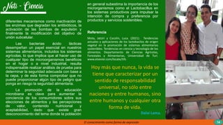 diferentes mecanismos como inactivación de
las enzimas que degradan los antibióticos, la
activación de las bombas de expulsión y
finalmente la modificación del objetivo de
unión subcelular.
Las bacterias ácido lácticas
desempeñan un papel esencial en nuestros
sistemas alimentarios, incluidos los sistemas
agrícolas, lo que implica que al hacer uso de
cualquier tipo de microorganismos benéficos
en el hogar o a nivel industrial, resulta
indispensable realizar análisis de prueba para
determinar la seguridad adecuada con base a
la cepa, y de esta forma comprobar que no
puede proporcionar algún tipo de peligro que
ponga en riesgo la seguridad alimentaria.
La promoción de la educación
microbiana es clave para aumentar la
conciencia de los consumidores sobre sus
elecciones de alimentos y las percepciones
de valor, contenido nutricional y
aceptabilidad, dado que existe gran
desconocimiento del tema donde la población
en general subestima la importancia de los
microrganismos como el Lactobacillus en
los sistemas productivos para impulsar la
intención de compra y preferencia por
productos y servicios sostenibles.
Referencia
Mota, Jatziri y Cocolin, Luca. (2021). Tendencias
actuales y aplicaciones de los lactobacilos de origen
vegetal en la promoción de sistemas alimentarios
sostenibles. Tendencias en ciencia y tecnología de los
alimentos. Departamento de Ciencias Agrícolas,
Forestales y Alimentarias, Universidad de Turí.
www.elsevier.com/locate/tifs
El conocimiento como forma de expresión 14
Hoy más que nunca, la vida se
tiene que caracterizar por un
sentido de responsabilidad
universal, no sólo entre
naciones y entre humanos, sino
entre humanos y cualquier otra
forma de vida.
Dalai Lama.
 