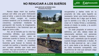 NO RENUCIAR A LOS SUEÑOS
El conocimiento como forma de expresión
recuperarlos y darles norte en tu
propósito de vida; para lograrlo es
necesario, tener una mente positiva y
buscar dentro de ti algo que te llene,
que le sentido a tu vida y te permita
crear en ti metas firmes y constantes,
donde el miedo no exista, y la acción
sea permanente.
En este propósito el entorno es
definitivo, por ello, debes tratar de
relacionarte siempre con personas
que te originen motivos, ilusiones y
metas; pero, sobretodo que te apoyen
cuando tengas obstáculos o dudas. Al
final, la idea esencial es ser y creer
en ti, para darte a los demás y hacer
de cada momento compartido, una
experiencia de vida que siempre valga
la pena vivir y recordar.
Nunca dejes morir tus sueños,
porque son ellos una gran motivación
para el alma y para la vida; desde que
somos niños, surgen en nuestra
corteza cerebral y en la medida en que
crecemos, aumentan mediante la
percepción del mundo, la imaginación,
el pensamiento y las ilusiones que se
tejen en torno a ello.
Así, en el transito por la vida hay
momentos difíciles, que parecieran
truncar nuestros sueños, pero es
entonces cuando tu fuerza, tu cuerpo y
tu mente, te invitan a encontrar
ilusiones para buscar la manera de
cumplir los sueños y hacerlos realidad,
aun cuando sientas que todo está
perdido, hay que encontrar un sentido y
suficientes motivos a la hora de
AURA MATILDE GUTIERREZ VERA
Estudiante Psicología
15
 