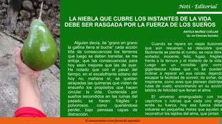 LA NIEBLA QUE CUBRE LOS INSTANTES DE LA VIDA
DEBE SER RASGADA POR LA FUERZA DE LOS SUEÑOS
ANYELA MUÑOZ CUÉLLAR
Lic. en Ciencias Sociales
El conocimiento como forma de expresión
Noti - Editorial
Alguien decía, de “grano en grano
la gallina llena el buche” cada acción
tiñe de consecuencias los terrenos
que luego se deben transitar, se me
antoja, que las consecuencias para
hoy sean mejores que las de ayer.
He notado que con el pasar del
tiempo, en el escalofriante sótano del
hoy no, mañana sí, se quedan
atrapadas las quimeras que visten de
ensueño los propósitos que hacen
circular la vida. Contenida por
sueños escondidos en las ruinas del
pasado, se hacen frágiles y
polvorosos, como queriéndose
perder, bajo penosas capas de
distracción.
Cuando se repara en viejas ilusiones
que aún resuenan, se descubre que
fácilmente se pierde el rumbo, se nace libre,
soñador, inocente, feliz, fugaz, frágiles
frente a la ternura y el misterio de la vida.
Luego en un increíble giro como
gigantescos robles que no se pueden
inclinar a reparar en sus raíces, dejando
escapar la facilidad de sonreír, de soñar, de
inspirarse, como aves que planean distintas
rutas de vuelo, encontrando en su acción
latidos de felicidad que llenan el alma.
El universo amangualado con los
caprichos o rutinas que cada uno elige
emite su fuerza, hoy esa fuerza debe
volcarse en pequeñas metas que ayuden a
reconstruir los tejidos del alma, que pintan
 