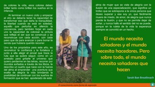 El mundo necesita
soñadores y el mundo
necesita hacedores. Pero
sobre todo, el mundo
necesita soñadores que
hacen
Sarah Ban Breathnach
El conocimiento como forma de expresión 4
de colores la vida, esos colores deben
brillar tanto como brillan los sueños en la
infancia.
Al terminar un nuevo ciclo y empezar
el otro se debería tener la capacidad de
transformar eso que daña la tranquilidad,
la libertad cuando se está en soledad,
aquello que perturba en silencio la
conciencia, pero también forjar en cada
uno la capacidad de colorear la pintura
que refleja el ser que se construye y se
reconstruye con cada acción, con cada
paso que da para avanzar o para borrar la
senda que hubiera querido recorrer.
Uno de los propósitos para este año, es
reconstruir la confianza y la fortaleza y
junto a ella elegir el pincel que traza la
ruta que se quiere seguir, como en un
arrebato para gritarle al universo que
quiero perderme en las letras, recorrer por
mundos soñados a través de los libros, le
describo un sueño que nace con la fuerza
del alma al emprender una aventura que
exalta de alegría la vida brindando la
posibilidad de continuar con los sueños de
formación que se han apoderado de esta
alma de mujer que se viste de alegría con la
ilusión de una especialización, que significa un
trofeo que se sobrepone a la única persona que
deseo superar y esa soy yo, que fácilmente
muere de miedo, de amor, de alegría que nunca
pierde la ilusión, y que no se permite dejar de
soñar, y nunca hallo el sentido del no se puede,
porque en la ruleta de la vida la esperanza
siempre se convirtió en un hecho.
 