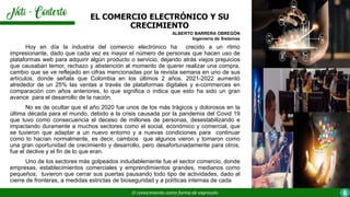 Hoy en día la industria del comercio electrónico ha crecido a un ritmo
impresionante, dado que cada vez es mayor el número de personas que hacen uso de
plataformas web para adquirir algún producto o servicio, dejando atrás viejos prejuicios
que causaban temor, rechazo y abstención al momento de querer realizar una compra,
cambio que se ve reflejado en cifras mencionadas por la revista semana en uno de sus
artículos, donde señala que Colombia en los últimos 2 años, 2021-2022 aumentó
alrededor de un 25% las ventas a través de plataformas digitales y e-commerces en
comparación con años anteriores, lo que significa o indica que esto ha sido un gran
avance para el desarrollo de la nación.
No es de ocultar que el año 2020 fue unos de los más trágicos y dolorosos en la
última década para el mundo, debido a la crisis causada por la pandemia del Covid 19
que tuvo como consecuencia el deceso de millones de personas, desestabilizando e
impactando duramente a muchos sectores como el social, económico y comercial, que
se tuvieron que adaptar a un nuevo entorno y a nuevas condiciones para continuar
como lo hacían normalmente, es decir, cambios que algunos vieron y tomaron como
una gran oportunidad de crecimiento y desarrollo, pero desafortunadamente para otros,
fue el declive y el fin de lo que eran.
Uno de los sectores más golpeados indudablemente fue el sector comercio, donde
empresas, establecimientos comerciales y emprendimientos grandes, medianos como
pequeños; tuvieron que cerrar sus puertas pausando todo tipo de actividades, dado al
cierre de fronteras, a medidas estrictas de bioseguridad y a políticas internas de cada
EL COMERCIO ELECTRÓNICO Y SU
CRECIMIENTO
El conocimiento como forma de expresión 8
ALBERTO BARRERA OBREGÓN
Ingeniería de Sistemas
 