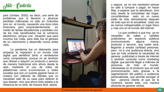 20 FORMAS DE GENERAR
EMOCIONES POSITIVAS
país (Unidas, 2020), es decir, una serie de
problemas que lo llevaron a alcanzar
pérdidas millonarias no sólo en Colombia
sino en el mundo, causando una dura crisis
financiera, pero sorprendentemente en
medio de tantas decadencias y perdidas uno
de los más beneficiados fue el comercio
electrónico, porque una situación que para
muchos fue mala, para éste fue el génesis
de un crecimiento y desarrollo nunca antes
visto.
La pandemia fue un detonante para
empezar la migración a un mundo más
digital que benefició tanto a vendedores
como compradores, porque no se tendrían
que ofrecer o adquirir un producto o servicio
de manera tradicional sino ahora desde la
web, mediante el uso de miles de
plataformas como e-commerces y redes
sociales que son un puente gigante hacia un
océano con millones de clientes que no
necesitan salir de su casa para obtener lo
que desean, sino que ahora todo estaba a la
distancia de un click, de manera fácil, rápida
y segura, ya no era necesario pensar
en salir a comprar o pagar, en hacer
filas, a esperar que te atendieran, sino
todo desde la comodidad del hogar,
convirtiéndose esto; en un nuevo
estilo de vida, demostrando después
de todo que en la actualidad cada vez
es menos indispensable un lugar físico
y más uno en el mundo del internet.
Lo que conllevó a que hoy ya no
necesiten de vallas y carteles
publicitarios en espacios públicos
promocionando alguna marca,
producto o servicio, que nadie verá,
llegando a amplia cantidad personas,
pero no a una audiencia directa, sino
que es más evidente la necesidad de
generar publicidad a través de internet
o también conocido como marketing
digital, que permite llegar a millones de
personas de todo el mundo,
interesadas en el producto que se está
promocionando, esto gracias a la
segmentación del público o audiencia
personalizada, que permite escoger al
tipo persona cliente al que se le
mostrará, siendo ésta, una manera
eficiente de generar ventas.
El conocimiento como forma de expresión 10
 
