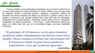 El conocimiento como forma de expresión 10
Fue así y debido a una problemática devastadora que el comercio electrónico o
en línea rompió todos los limites esperados en ventas, debido a que una gran parte
de negocios, tiendas y empresas grandes, medianas y pequeñas, trataron de
encontrar una forma novedosa de ofertar sus productos y generar ventas, tras la
quiebra o insolvencia que muchas sufrieron por causa del cese de actividades,
olvidándose de la presencialidad y adoptando nuevos hábitos como la virtualidad,
trasladando un negocio presencial a uno físico , donde alcanzaron millones de
pesos en ventas que hizo que en la actualidad tengan una gran estabilidad
económica.
“Al principio, el E-Commerce servía para encontrar
productos online cómodamente tan baratos como fuera
posible. Ahora, estamos en la fase más emocionante del
E-Commerce donde la gente busca productos
emocionales, cosas que realmente aprecian.”
Jason Goldberg,
 