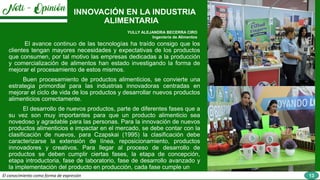 El conocimiento como forma de expresión
INNOVACIÓN EN LA INDUSTRIA
ALIMENTARIA
YULLY ALEJANDRA BECERRA CIRO
Ingeniería de Alimentos
El avance continuo de las tecnologías ha traído consigo que los
clientes tengan mayores necesidades y expectativas de los productos
que consumen, por tal motivo las empresas dedicadas a la producción
y comercialización de alimentos han estado investigando la forma de
mejorar el procesamiento de estos mismos.
Buen procesamiento de productos alimenticios, se convierte una
estrategia primordial para las industrias innovadoras centradas en
mejorar el ciclo de vida de los productos y desarrollar nuevos productos
alimenticios correctamente.
El desarrollo de nuevos productos, parte de diferentes fases que a
su vez son muy importantes para que un producto alimenticio sea
novedoso y agradable para las personas. Para la innovación de nuevos
productos alimenticios e impactar en el mercado, se debe contar con la
clasificación de nuevos, para Czapskai (1995) la clasificación debe
caracterizarse la extensión de línea, reposicionamiento, productos
innovadores y creativos. Para llegar al proceso de desarrollo de
productos se deben cumplir ciertas fases, la etapa de concepción,
etapa introductoria, fase de laboratorio, fase de desarrollo avanzado y
la implementación del producto en producción, cada fase cumple un
13
 