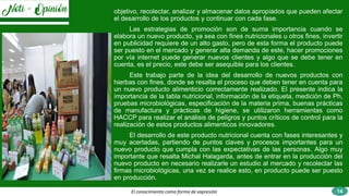 El conocimiento como forma de expresión
objetivo, recolectar, analizar y almacenar datos apropiados que pueden afectar
el desarrollo de los productos y continuar con cada fase.
Las estrategias de promoción son de suma importancia cuando se
elabora un nuevo producto, ya sea con fines nutricionales u otros fines, invertir
en publicidad requiere de un alto gasto, pero de esta forma el producto puede
ser puesto en el mercado y generar alta demanda de este, hacer promociones
por vía internet puede generar nuevos clientes y algo que se debe tener en
cuenta, es el precio, este debe ser asequible para los clientes.
Este trabajo parte de la idea del desarrollo de nuevos productos con
hierbas con fines, donde se resalta el proceso que deben tener en cuenta para
un nuevo producto alimenticio correctamente realizado. El presente indica la
importancia de la tabla nutricional, información de la etiqueta, medición de Ph,
pruebas microbiológicas, especificación de la materia prima, buenas prácticas
de manufactura y prácticas de higiene, se utilizaron herramientas como
HACCP para realizar el análisis de peligros y puntos críticos de control para la
realización de estos productos alimenticos innovadores.
El desarrollo de este producto nutricional cuenta con fases interesantes y
muy acertadas, partiendo de puntos claves y procesos importantes para un
nuevo producto que cumpla con las expectativas de las personas. Algo muy
importante que resalta Michal Halagarda, antes de entrar en la producción del
nuevo producto en necesario realizarle un estudio al mercado y recolectar las
firmas microbiológicas, una vez se realice esto, en producto puede ser puesto
en producción.
14
 