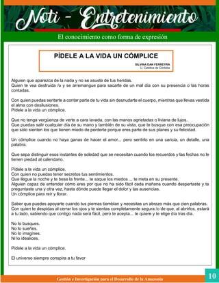 Gestión e Investigación para el Desarrollo de la Amazonia 10
El conocimiento como forma de expresión
Alguien que aparezca de la nada y no se asuste de tus heridas.
Quien te vea destruida /o y se arremangue para sacarte de un mal día con su presencia o las horas
contadas.
Con quien puedas sentarte a contar parte de tu vida sin desnudarte el cuerpo, mientras que llevas vestida
el alma con desilusiones.
Pídele a la vida un cómplice.
Que no tenga vergüenza de verte a cara lavada, con las manos agrietadas o liviana de lujos.
Que puedas salir cualquier día de su mano y también de su vista, que te busque con esa preocupación
que sólo sienten los que tienen miedo de perderte porque eres parte de sus planes y su felicidad.
Un cómplice cuando no haya ganas de hacer el amor... pero sentirlo en una caricia, un detalle, una
palabra.
Que sepa distinguir esos instantes de soledad que se necesitan cuando los recuerdos y las fechas no le
tienen piedad al calendario.
Pídele a la vida un cómplice.
Con quien no puedas tener secretos tus sentimientos.
Que llegue la noche y te bese la frente... te saque los miedos ... te meta en su presente.
Alguien capaz de entender cómo eres por que no ha sido fácil cada mañana cuando despertaste y te
preguntaste una y otra vez, hasta dónde puede llegar el dolor y las ausencias.
Un cómplice para reír y llorar.
Saber que puedes apoyarte cuando tus piernas tiemblan y necesitas un abrazo más que cien palabras.
Con quien te despidas al cerrar los ojos y te sientas completamente segura /o de que, al abrirlos, estará
a tu lado, sabiendo que contigo nada será fácil, pero te acepta... te quiere y te elige día tras día.
No lo busques.
No lo sueñes.
No lo imagines.
Ni lo idealices.
Pídele a la vida un cómplice.
El universo siempre conspira a tu favor
PÍDELE A LA VIDA UN CÓMPLICE
SILVINA DAN FERREYRA
U. Católica de Córdoba
 
