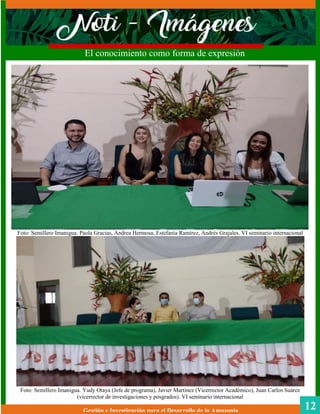 Foto: Semillero Imanigua. Paola Gracias, Andrea Hermosa, Estefanía Ramírez, Andrés Grajales. VI seminario internacional
Foto: Semillero Imanigua. Yudy Otaya (Jefe de programa), Javier Martínez (Vicerrector Académico), Juan Carlos Suárez
(vicerrector de investigaciones y posgrados). VI seminario internacional
Gestión e Investigación para el Desarrollo de la Amazonia
El conocimiento como forma de expresión
12
 