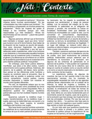 ha lesionado: les ha negado la posibilidad de
expresar sus sentimientos, a riesgo de parecer
débiles. Los ha excluido del milagro de la vida,
convirtiendo la paternidad en la obligación de
procrear y proveer. Ha convertido su fuerza en
brutalidad, haciéndoles creer que defender la
hombría es incompatible con cuidar la vida. Los ha
convertido en consumidores, depredadores,
proxenetas, y nuestro cuerpo en su mercancía. Su
virilidad fue transformada en un asunto de tamaño y
potencia. La ternura, la sensibilidad, la afectividad,
se volvieron femeninas, sinónimas de fragilidad. Y
en lugar del diálogo, se instauró entre ellos y
nosotras un silencio áspero, una guerra en la que se
hiere a quien más se ama.
También, queremos participar del ejercicio de
la vida política no porque así lo establezca una ley
de cuotas, sino para revolucionar las prácticas
políticas tradicionales porque sabemos que el
clientelismo, la burocracia y la exclusión, son
algunos de los síntomas de patriarcado en el
ejercicio de la política. Y sólo pueden ser superados
a través de una nueva ética de lo colectivo, que
tenga en cuenta el cuidado como un asunto central
y no como un asunto reservado a lo doméstico, y por
tanto, exclusivo de las mujeres.
La experiencia política de algunas de
nosotras, las que no han querido imitar a los más
reaccionarios varones, nos ha mostrado la
impostergable necesidad de incluir en las agendas
públicas temas relacionados con el cuidado de la
infancia, la salud de mujeres y hombres, la
seguridad alimentaria, la protección del ambiente, la
equidad, la erradicación de todas las formas de
discriminación y violencia, y la construcción de la
paz. Esta última es una tarea fundamental para el
movimiento social de mujeres, pues de la guerra y
de la exclusión que trae consigo, las mujeres hemos
sido las principales víctimas. Por eso las que son
madres han dicho – “no parimos más hijos para la
guerra” y todas nos negamos a que nuestro cuerpo
siga siendo un botín de cualquier guerra.
Es por todo esto que queremos transformar
las fronteras entre lo privado y lo público, para
reinventar lo político porque la experiencia de las
mujeres en los barrios y en las organizaciones
El conocimiento como forma de expresión
Gestión e Investigación para el Desarrollo de la Amazonia 3
siguiente estilo: “Se acabó el machismo”. “Ahora las
mujeres tienen muchas oportunidades”. “En las
universidades hay más mujeres que hombres”. “Ya
hay ministras y congresistas, en muchos países hay
presidentas”. “Ahora las mujeres les quitan el
trabajo a los hombres porque son más
responsables (¿o más baratas?)”. “Ahora los
discriminados son los varones”. “¿Qué más quieren
las mujeres?”
Algunas personas afirman que el feminismo
está mandado a recoger, igual que otros “ismos”
que murieron con el fin de la historia. Que hablar de
la situación de las mujeres es asunto del pasado.
Que esos discursos fragmentan los grandes
metarrelatos de la modernidad y que las que lo
defienden están insatisfechas, odian a los hombres
o son lesbianas (u homosexuales aquellos hombres
valientes que se cuestionan junto a nosotras). Que
el género y la diferencia se convirtieron en un cliché
de la academia posmoderna que en ocasiones sirve
para diseñar políticas públicas “incluyentes”.
Sin embargo, para hacer justicia debemos
manifestar, que pese a los altos costos, nuestro
advenimiento como sujetas políticas, históricas, del
derecho, de la palabra, del deseo, tiene sentido.
Que pensar en las diferencias entre hombres y
mujeres es condición para el encuentro. Que la
equidad sólo es posible si podemos contar con
nuevos compañeros, nuevos padres, nuevos
amantes dispuestos a habitar con nosotras el
mundo como iguales diferentes.
Por eso, es importante aclarar que no nos
interesa el matriarcado como posibilidad de tomar
venganza por viejas y nuevas inequidades. Pero, sí
deseamos quebrar los antiguos equilibrios
patriarcales que nos han ocultado mejores mundos
posibles.
Queremos subvertir la metáfora mujer =
madre, transformándola por la metáfora mujer =
sujeta, para que la maternidad sea una opción y no
un destino. Para hacer nuestra, la vocación
ontológica del hombre a ser sujeto.
Nos hace ilusión que los hombres subviertan
las metáforas de su masculinidad, porque tenemos
la certeza de que el orden patriarcal también los
 
