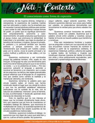 seguir callando, seguir estando ausentes. Pero
tampoco queremos silenciar sus voces para hablar
por ustedes, no pretendemos demostrarles que
encontramos la verdad para que ahora ustedes nos
sigan.
Queremos construir horizontes de sentido.
Narrarnos, narrar con ustedes. Queremos que la
palabra circule entre ustedes y nosotras, porque
habitar el mundo es hacerlo palabra que transforma
y construye.
Para eso necesitamos hombres y mujeres
que se pregunten a diario por sus opciones de vida;
que encuentren nuevas maneras de nombrar la
realidad a partir de la experiencia cotidiana, la
experiencia intelectual, política y afectiva de sujetos
y sujetas reales, de hombres y mujeres que
construyen diversas maneras de habitar el mundo,
con otras y otros políticamente equivalentes, pero
existencial y epistemológicamente diferentes.
El conocimiento como forma de expresión
Gestión e Investigación para el Desarrollo de la Amazonia 4
comunitarias, de las mujeres obreras, indígenas y
campesinas, la experiencia de nuestras madres
que han sido padre y madre, nos ha enseñado que
se necesitan nuevas prácticas políticas para recrear
y para cuidar la vida. Necesitamos nuevas formas
de poder, un poder que no signifique dominación
sino empoderamiento, autonomía y auto-
reconocimiento. Un poder productivo que favorezca
el apoyo mutuo, que promueva la solidaridad: la
fraternidad y la sororidad, que logre la equidad en
beneficio de hombres y mujeres, porque lo privado,
lo cotidiano y lo personal también son asuntos
políticos y porque queremos una praxis
revolucionaria que empiece por nuestro cuerpo,
pase por la cocina, cruce la puerta principal y se
vuelva multitud y polifonía en las calles y en los
campos.
Queremos nombrarnos y ser nombradas
porque las palabras hombre, niño, sujeto no nos
incluyen. El lenguaje ha sido una herramienta para
excluirnos de la historia porque lo que no se nombra
no existe, ―y si no probemos al revés―. Por eso
queremos subvertir el lenguaje y aprender a
nombrar en femenino y en masculino, aun a costa
de los prejuicios, la inercia y las reglas gramaticales
porque sabemos que el lenguaje es un organismo
vivo que cambia como cambia la realidad y la
manera de valorarla y de nombrarla.
Queremos tomarnos la palabra para que
circule nuestro saber, el mismo que hemos
construido desde el lugar que nos otorgó la cultura
y que nos ha permitido establecer relaciones
particulares con el cuidado de la vida, con la
solución de problemas “menores” como el hambre,
la casa, la enfermedad. Y desde allí, aprender otras
maneras de interpretar el mundo.
Esto no significa que no nos interese el
Saber que ha circulado oficialmente hasta ahora,
sino que creemos que es hora de inventarnos un
verdadero Diálogo de Saberes, que reconozca la
multiplicidad de voces y la autoridad epistémica de
quienes hasta ahora han estado ausentes de los
círculos académicos tradicionales.
Hombres, queremos invitarlos al diálogo, no
queremos que nos digan de nuevo qué está bien y
qué no, cuál es el futuro posible. No queremos
 
