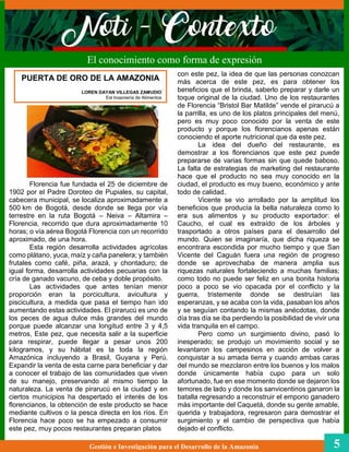 Florencia fue fundada el 25 de diciembre de
1902 por el Padre Doroteo de Pupiales, su capital,
cabecera municipal, se localiza aproximadamente a
500 km de Bogotá, desde donde se llega por vía
terrestre en la ruta Bogotá – Neiva – Altamira –
Florencia, recorrido que dura aproximadamente 10
horas; o vía aérea Bogotá Florencia con un recorrido
aproximado, de una hora.
Esta región desarrolla actividades agrícolas
como plátano, yuca, maíz y caña panelera; y también
frutales como café, piña, arazá, y chontaduro; de
igual forma, desarrolla actividades pecuarias con la
cría de ganado vacuno, de ceba y doble propósito.
Las actividades que antes tenían menor
proporción eran la porcicultura, avicultura y
piscicultura, a medida que pasa el tiempo han ido
aumentando estas actividades. El pirarucú es uno de
los peces de agua dulce más grandes del mundo
porque puede alcanzar una longitud entre 3 y 4,5
metros, Este pez, que necesita salir a la superficie
para respirar, puede llegar a pesar unos 200
kilogramos, y su hábitat es la toda la región
Amazónica incluyendo a Brasil, Guyana y Perú.
Expandir la venta de esta carne para beneficiar y dar
a conocer el trabajo de las comunidades que viven
de su manejo, preservando al mismo tiempo la
naturaleza. La venta de pirarucú en la ciudad y en
ciertos municipios ha despertado el interés de los
florencianos, la obtención de este producto se hace
mediante cultivos o la pesca directa en los ríos. En
Florencia hace poco se ha empezado a consumir
este pez, muy pocos restaurantes preparan platos
con este pez, la idea de que las personas conozcan
más acerca de este pez, es para obtener los
beneficios que el brinda, saberlo preparar y darle un
toque original de la ciudad. Uno de los restaurantes
de Florencia “Bristol Bar Matilde” vende el pirarucú a
la parrilla, es uno de los platos principales del menú,
pero es muy poco conocido por la venta de este
producto y porque los florencianos apenas están
conociendo el aporte nutricional que da este pez.
La idea del dueño del restaurante, es
demostrar a los florencianos que este pez puede
prepararse de varias formas sin que quede baboso.
La falta de estrategias de marketing del restaurante
hace que el producto no sea muy conocido en la
ciudad, el producto es muy bueno, económico y ante
todo de calidad.
Vicente se vio arrollado por la amplitud los
beneficios que producía la bella naturaleza como lo
era sus alimentos y su producto exportador: el
Caucho, el cual es extraído de los árboles y
trasportado a otros países para el desarrollo del
mundo. Quien se imaginaría, que dicha riqueza se
encontrara escondida por mucho tiempo y que San
Vicente del Caguán fuera una región de progreso
donde se aprovechaba de manera amplia sus
riquezas naturales fortaleciendo a muchas familias;
como todo no puede ser feliz en una bonita historia
poco a poco se vio opacada por el conflicto y la
guerra, tristemente donde se destruían las
esperanzas, y se acaba con la vida, pasaban los años
y se seguían contando la mismas anécdotas, donde
día tras día se iba perdiendo la posibilidad de vivir una
vida tranquila en el campo.
Pero como un surgimiento divino, pasó lo
inesperado; se produjo un movimiento social y se
levantaron los campesinos en acción de volver a
conquistar a su amada tierra y cuando ambas caras
del mundo se mezclaron entre los buenos y los malos
donde únicamente había cupo para un solo
afortunado, fue en ese momento donde se dejaron los
temores de lado y donde los sanvicentinos ganaron la
batalla regresando a reconstruir el emporio ganadero
más importante del Caquetá, donde su gente amable,
querida y trabajadora, regresaron para demostrar el
surgimiento y el cambio de perspectiva que había
dejado el conflicto.
El conocimiento como forma de expresión
Gestión e Investigación para el Desarrollo de la Amazonia 5
PUERTA DE ORO DE LA AMAZONIA
LOREN DAYAN VILLEGAS ZAMUDIO
Est Ingeniería de Alimentos
 
