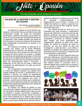 gestión de calidad es un sistema que su prioridad
va orientada fundamentalmente al
aseguramiento de los niveles e índices de la
calidad del producto o servicio, siguiendo con
mucho rigor sus normas ISO, sistemas, teorías,
gerencias entre otros.
De manera puntual se diría que sí es
importante que cada empresa u organización
sepa la gran diferencia e importancia de las dos
grandes gestiones para que al momento de
poner un proyecto en marcha sepan cuáles están
cumpliendo y poniendo en práctica, también
cabe resaltar que como organización es
indispensable mantener al tanto como hacer
gestión de calidad al momento de sacar un
producto, ver que hay detrás de toda esa
investigación y además saber a qué cliente o
población va dirigida. Dos aspectos claves muy
importantes para el crecimiento y mantenimiento
de una empresa u organización.
Concluyendo, es muy necesario decir que
estos dos sistemas por mas distintos que sean y
que estén enfocado en distintos aspectos tienen
que complementarse, llegando al punto de ser un
sólo sistema dando a conocerse como un
sistema integral que es aquel que le va ayudar a
dar un sentido y efectividad a la utilización de
diferentes herramientas
Gestión e Investigación para el Desarrollo de la Amazonia 6
El conocimiento como forma de expresión
Un sistema de calidad es aquel proceso que
asegura al consumidor final que el producto que está
consumiendo cumple con todas las normativas
alimentarias; y además, les asegura que el mismo es
inocuo lo que al consumidor no le generará daños en
su organismo; cabe resaltar también que aparte de
todo lo anterior; ayuda en los objetivos de la empresa
sean establecidos correctamente de acuerdo a su
misión y visión.
Con respecto a la calidad, se sabe que es un
concepto muy antiguo que ha tenido diferentes
interpretaciones al trascurrir las décadas, y donde
entre los años 60 y 80 el enfoque fue del control de
la calidad de forma intensa en proceso y aquellas
herramientas de estadísticas generadas, en los años
80 y 90 ya era la calidad total ampliando un poco más
las fuentes para poder dar esa perspectiva distinta a
todas las organizaciones áreas y funciones, y
finalizando en los años 90 fue total y radical esa
concepción de administración en cada una de las
organizaciones.
Por consiguiente, la sociedad americana para
el control de calidad considera esa calidad como
aquella totalidad de función y características de un
producto o servicio; en cambio la organización
europea para el control de la calidad lleva esa calidad
enfocada al grado de exigencia que cubre un
producto o servicio para el cliente que va destinado.
Es por eso que la clave de lo anterior es entender esa
pequeña pero significativa diferencia entre calidad de
gestión y gestión de calidad.
En relación con calidad de gestión es esa
forma de poder integrar la organización a interactuar
con los grupos sociales objetivos para ellos que son
sus clientes o usuarios, accionistas, empleados y
comunidad, también los procesos, áreas y funciones
de la misma haciendo de su sistema algo de altos
niveles de calidad de gestión donde ambas palabras
tienen un gran peso y significancia. Mientras tanto la
CALIDAD DE LA GESTIÓN Y GESTIÓN
DE CALIDAD
YANCY MARCELA VALENCIA GARRIDO
Est. Ingeniería de Alimentos
 