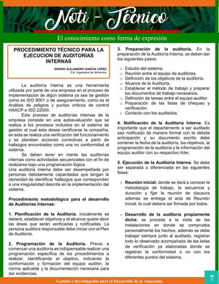 3. Preparación de la auditoría. En la
preparación de la Auditoría Interna, se deben dar
los siguientes pasos:
o Estudio del sistema.
o Reunión entre el equipo de auditores.
o Definición de los objetivos de la auditoría.
o Alcance de la Auditoría.
o Establecer el método de trabajo y preparar
los documentos de trabajo necesarios.
o Definición de tareas entre el equipo auditor.
o Preparación de las listas de chequeo y
verificación.
o Contacto con los auditados.
4. Notificación de la Auditoría Interna. Es
importante que el departamento a ser auditado
sea notificado de manera formal con la debida
anticipación y su documento escrito debe
contener la fecha de la auditoría, los objetivos, la
programación de la auditoría y la información del
equipo auditor con su respectivo líder.
5. Ejecución de la Auditoría Interna. Se debe
ser separada o diferenciada en las siguientes
fases:
o Reunión inicial: donde se dará a conocer la
metodología de trabajo, la secuencia y
duración y fijar la reunión de clausura
además se entrega el acta de Reunión
Inicial, la cual deberá ser firmada por todos.
o Desarrollo de la auditoría propiamente
dicha: se procede a la visita de las
instalaciones en donde se comprueba
personalmente los hechos, además se debe
trabajar siempre junto al auditado, registrar
todo lo observado acompañada de las listas
de verificación ya elaboradas donde se
registran la conformidad o no con los
diferentes puntos del sistema.
Gestión e Investigación para el Desarrollo de la Amazonia 7
El conocimiento como forma de expresión
La auditoría interna es una herramienta
utilizada por parte de una empresa en el proceso de
implementación de algún sistema ya sea de gestión
como es ISO 9001 o de aseguramiento, como es el
Análisis de peligros y puntos críticos de control
HAACP e ISO 22000.
Este proceso de auditorías internas de la
empresa consiste en una autoevaluación que se
realiza a los procesos incluidos en el sistema de
gestión al cual esta desea certificarse la compañía,
en esta se realiza una verificación del funcionamiento
y se plantean acciones correctivas a partir de
hallazgos encontrados como una no conformidad al
sistema.
Se deben tener en mente las auditorías
internas como actividades secuenciales con el fin de
realizarse bajo una programación lógica.
Una auditoria interna debe ser desempeñada por
personas debidamente capacitadas que tengan la
idoneidad de identificar hallazgos que correspondan
a una irregularidad descrita en la implementación del
sistema.
Procedimiento metodológico para el desarrollo
de Auditorías Internas:
1. Planificación de la Auditoría. inicialmente se
deberá, establecer objetivos y el alcance quiere decir
las áreas que serán verificadas y notificadas. La
persona auditora responsable debe iniciar con el Plan
de Auditoría.
2. Programación de la Auditoría. Previo a
comenzar una auditoría es indispensable realizar una
programación específica de los procedimientos a
realizar, identificando el objetivo, indicando la
conformación y formación del equipo auditor, la
norma aplicable y la documentación necesaria para
dar evidencias.
PROCEDIMIENTO TÉCNICO PARA LA
EJECUCION DE AUDITORÍAS
INTERNAS
SERGIO ALEJANDRO GARCÍA LÓPEZ
Est. Ingeniería de Alimentos
 