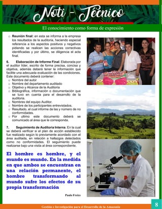 Gestión e Investigación para el Desarrollo de la Amazonia 8
El conocimiento como forma de expresión
o Reunión final: en esta se informa a la empresa
los resultados de la auditoria, haciendo especial
referencia a los aspectos positivos y negativos
pidiendo se realicen las acciones correctivas
identificadas y por último, se diligencia el acta
final.
6. Elaboración de Informe Final. Elaborada por
el auditor líder, escrito de forma precisa, concisa y
objetiva, además deberá tener la información que
facilite una adecuada evaluación de las condiciones.
Este documento deberá contener:
o Nombre del autor
o Nombre del departamento auditado
o Objetivo y Alcance de la Auditoría
o Bibliográfica, información o documentación que
se tuvo en cuenta para el desarrollo de la
auditoria.
o Nombres del equipo Auditor.
o Nombre de los participantes entrevistados.
o Resultado, el cual informe de las y número de no
conformidades.
o Por ultimo este documento deberá se
comunicado al área que le corresponda.
7. Seguimiento de Auditoria Interna. En la cual
se deberá verificar si el plan de acción establecido
fue realizado según lo previamente acordado con el
área auditada, en relación a hallazgos detectados
como no conformidades. El seguimiento puede
realizarse bajo una visita al área correspondiente.
El hombre es hombre, y el
mundo es mundo. En la medida
en que ambos se encuentran en
una relación permanente, el
hombre transformando al
mundo sufre los efectos de su
propia transformación
Paulo Freire
 