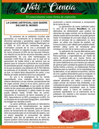 producción y menos emisiones a comparación
de la carne de res.
La generación de carne (artificial) cultivo
in vitro de la empresa MosaMeat, es una
alternativa de alimentación para sustituir los
alimentos de origen animal; con la utilización de
células madre de los animales, se puede generar
hasta 10 toneladas de una sola célula, la nueva
carne al principio de su elaboración no tiene
sabor, se utiliza una mezcla de azafrán, sal,
huevo en polvo y pan rallado para poderlo añadir,
también utiliza zumo de remolacha para
conseguir el color de la carne y para su saber.
La aplicación de nuevas alternativas para
poder obtener alimento con las propiedades
físico-químicas y organolépticas por medio de
carne (artificial) es una buena forma de
obtención, ya que la forma tradicional de obtener
de carne tradicional es una manera que además
de generar gran cantidad de gastos de energías,
fuente hídrica y terreno, se implementan formas
bárbaras para su sacrificio, en la metodología de
la alternativa, no se utilizaría el sacrificio, centros
de cría y gastos alimentarios para su engorde, lo
cual ayudara a disminuir el efecto invernadero.
La carne (artificial), es una alternativa de
obtener alimentos con sabor y nutrición del
origen animal, de manera más ambiental, y sin
necesidad de generar zonas de matanza. Siendo
estratégicamente prometedor para el medio
ambiente, pues, a futuro se evidencia un
aumento significativo en el crecimiento de la
población con relación a los escasos recursos
que posee el planeta tierra.
Referente
EL PAÍS (el periódico global). Madrid – 10 Feb. 2020. Disponible en línea.
https://elpais.com/retina/2020/02/10/tendencias/1581338631_362323.ht
ml
Gestión e Investigación para el Desarrollo de la Amazonia 9
El conocimiento como forma de expresión
El consumo de la población mundial está
generando un incremento en la demanda de los
alimentos agrícolas y ganaderas, según el análisis
publicado por el Worldwatch Institute Washington en
el 2009, el 51% de las emisiones de gases
invernadero procede de la cría y procesado del
ganado. También en relación al agua, la producción
de carne consume el 20% de los recursos hídricos;
con relación al uso de los recursos naturales, para el
procesamiento de una sola hamburguesa se
necesitan 2.400 litros de agua, por lo cual con la
generación de huella hidria y de carbono que se
genera para el consumo nutricional de una persona
es demasiado grande, imaginemos para el año 2050,
en la que se espera una población de 9.700 millones
de personas en el planeta; no se podrán abastecer,
ya que, no habría tanta disposición de carne, y sus
efectos al medio ambiente sería muy perjudicial.
En pro a la emergencia se ha venido
desarrollando unos métodos alternativos para
obtener alimentos con las mismas características del
de origen animal, como lo es la carne, para lo cual;
está la empresa MosaMeat, la que parte de célula
madre de las vacas para generar toneladas de fibras
musculares en laboratorio (1 célula madre de vaca
puede obtener hasta 10.000 kilos de carne),
reduciendo el consumo de tierra necesaria en un
95%. Agua dulce en un 90% y energía en un 60%. Es
un Proyecto en el cual hasta Sergey Brin, cofundador
de Google han decidido invertir.
La carne (artificial), generada en laboratorios
en comienzos de comercialización se espera
acaparar la zona de restaurante gourmet por su
precio de lanzamiento tan elevado, pero en futuros
años se proyecta estar en el mercado de cadena, con
un precio asequible al consumidor de estrato
promedio, este tipo de alimento, en el futuro se
espera sustituir como fuente alternativa de alimento,
generando gran disminución en recursos para su
LA CARNE (ARTIFICIAL) QUE QUIERE
SALVAR EL MUNDO
JOSÉ LUIS SALAZAR
Estudiante Ingeniería de Alimentos
 