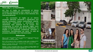El conocimiento como forma de expresión
Viene pág. 9. La importancia…
por hoy, el inglés es considerado el idioma
universal, principalmente para ingresar a competir
en un mercado laboral, no solo a nivel nacional, sino
internacionalmente.
En conclusión, el inglés es un idioma
universal, relevante, pertinente y significativo que
permite enriquecer nuestro conocimiento cultural,
intercultural, multicultural y pluricultural, que
claramente está presente en el mundo. Por
consiguiente, la acción de aprender inglés como
Lengua Extranjera por parte de los estudiantes, va
dirigida a su desarrollo profesional, personal y
económico, permitiéndolos ser parte, no solo de
procesos nacionales, sino internacionales.
Referencias
Bailey, A. C. (2017). What Students Are Telling Us: A Case Study on EFL Needs and Perceptions in the
Classroom? Íkala, Revista De Lenguaje Y Cultura, 22(3), 501–516.
https://doi.org/10.17533/udea.ikala.v22n03a08
Ellis, R. (29 de febrero de 2016). La importancia de hablar inglés en Colombia. Semana.
https://www.semana.com/educacion/articulo/la-importancia-de-hablar-ingles-en-colombia/462755/
Ministerio de Educación Nacional (2006). Estándares Básicos de Competencias en Lenguas
Extranjeras: Inglés. Guías N° 22. Colombia
Renukadevi, D. (2013). Communicative English: Why it is Essential to Emerging Engineers; The
Challenges and Remedies. International Journal of Education and Information Studies (IJEIS), 3, 52.
https://doi.org/https://www.ripublication.com/ijeisv1n1/ijeisv3n2_10.pdf
10
 