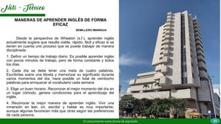 Desde la perspectiva de Wheaton (s.f.), aprender inglés
actualmente sugiere que resulta viable, rápido, fácil y eficaz si se
tienen en cuenta uno proceso que se puede trabajar de manera
disciplinada:
1. Definir un tiempo de trabajo diario. Es posible aprender inglés
con pocos minutos de trabajo, pero de forma constante y todos
los días.
2. Cada día se debe tener una meta de cuatro palabras.
Escribirlas sobre una libreta y memorizar su significado durante
varios momentos del día, hace posible un total de veintiocho
palabras para enriquecer el vocabulario cada semana
3. Elige un buen horario. Reconocer el mejor momento del día en
un lugar cómodo, genera condiciones para el aprendizaje del
inglés.
4. Reconocer la mejor manera de aprender inglés. Vivir una
inmersión en leer, oír, escribir y hablar es muy importante;
aunque algunas favorecen más que otras según las preferencias
de cada persona.
MANERAS DE APRENDER INGLÉS DE FORMA
EFICAZ
El conocimiento como forma de expresión
SEMILLERO IMANIGUA
11
 