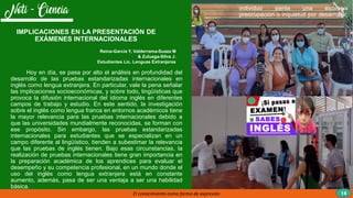 El conocimiento como forma de expresión
individuo siente una excesiva
preocupación o inquietud por desarrollar,
14
Hoy en día, se pasa por alto el análisis en profundidad del
desarrollo de las pruebas estandarizadas internacionales en
inglés como lengua extranjera. En particular, vale la pena señalar
las implicaciones socioeconómicas, y sobre todo, lingüísticas que
provoca la difusión internacional del idioma inglés en diferentes
campos de trabajo y estudio. En este sentido, la investigación
sobre el inglés como lengua franca en entornos académicos tiene
la mayor relevancia para las pruebas internacionales debido a
que las universidades mundialmente reconocidas, se forman con
ese propósito. Sin embargo, las pruebas estandarizadas
internacionales para estudiantes que se especializan en un
campo diferente al lingüístico, tienden a subestimar la relevancia
que las pruebas de inglés tienen. Bajo esas circunstancias, la
realización de pruebas internacionales tiene gran importancia en
la preparación académica de los aprendices para evaluar el
desempeño y su competencia profesional, en un mundo donde el
uso del inglés como lengua extranjera está en constante
aumento, además, pasa de ser una ventaja a ser una habilidad
básica.
IMPLICACIONES EN LA PRESENTACIÓN DE
EXÁMENES INTERNACIONALES
Reina-García Y, Valderrama-Suaza M
& Zuluaga-Silva J.
Estudiantes Lic. Lenguas Extranjeras
 