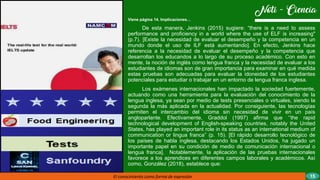 Viene página 14. Implicaciones…
De esta manera, Jenkins (2015) sugiere: “there is a need to assess
performance and proficiency in a world where the use of ELF is increasing"
(p.7). [Existe la necesidad de evaluar el desempeño y la competencia en un
mundo donde el uso de ILF está aumentando]. En efecto, Jenkins hace
referencia a la necesidad de evaluar el desempeño y la competencia que
desarrollan los educandos a lo largo de su proceso académico. Con esto en
mente, la noción de inglés como lengua franca y la necesidad de evaluar a los
estudiantes de idiomas son de gran importancia para examinar en qué medida
estas pruebas son adecuadas para evaluar la idoneidad de los estudiantes
potenciales para estudiar o trabajar en un entorno de lengua franca inglesa.
Los exámenes internacionales han impactado la sociedad fuertemente,
actuando como una herramienta para la evaluación del conocimiento de la
lengua inglesa, ya sean por medio de tests presenciales o virtuales, siendo la
segunda la más aplicada en la actualidad. Por consiguiente, las tecnologías
permiten el intercambio del idioma sin necesidad de vivir en un país
angloparlante. Efectivamente, Graddol (1997) afirma que ‘’the rapid
technological development of English-speaking countries, notably the United
States, has played an important role in its status as an international medium of
communication or lingua franca” (p. 15). [El rápido desarrollo tecnológico de
los países de habla inglesa, destacando los Estados Unidos, ha jugado un
importante papel en su condición de medio de comunicación internacional o
lengua franca]. Notablemente, la aplicación de las pruebas internacionales
favorece a los aprendices en diferentes campos laborales y académicos. Así
como, González (2018), establece que:
El conocimiento como forma de expresión 15
 