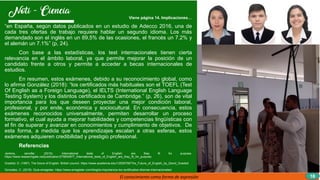 Viene página 14. Implicaciones…
“en España, según datos publicados en un estudio de Adecco 2016, una de
cada tres ofertas de trabajo requiere hablar un segundo idioma. Los más
demandado son el inglés en un 89,5% de las ocasiones, el francés un 7.2% y
el alemán un 7.1%” (p, 24).
Con base a las estadísticas, los test internacionales tienen cierta
relevancia en el ámbito laboral, ya que permite mejorar la posición de un
candidato frente a otros y permite a acceder a becas internacionales de
estudios.
En resumen, estos exámenes, debido a su reconocimiento global, como
lo afirma González (2018): “los certificados más habituales son el TOEFL (Test
Of English as a Foreign Language), el IELTS (International English Language
Testing System) y los distintos certificados de Cambridge.” (p, 26), son de vital
importancia para los que deseen proyectar una mejor condición laboral,
profesional, y por ende, económica y sociocultural. En consecuencia, estos
exámenes reconocidos universalmente, permiten desarrollar un proceso
formativo, el cual ayuda a mejorar habilidades y competencias lingüísticas con
el fin de superar y avanzar en conocimientos y cumplimiento de objetivos. De
esta forma, a medida que los aprendizajes escalan a otras esferas, estos
exámenes adquieren credibilidad y prestigio profesional.
Referencias
Jenkins, Jennifer. (2015). International tests of English: are they fit for purpose.
https://www.researchgate.net/publication/275654877_International_tests_of_English_are_they_fit_for_purpose
Graddol, D. (1997). The future of English. British council. https://www.academia.edu/12529756/The_Future_of_English_by_David_Graddol
Gonzalez, C. (2018). Guia emagister. https://www.emagister.com/blog/la-importancia-los-certificados-idiomas-internacionales/
El conocimiento como forma de expresión 16
 
