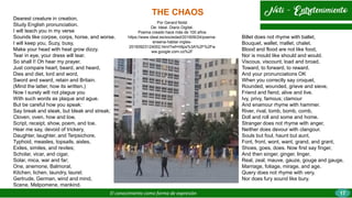 THE CHAOS
El conocimiento como forma de expresión
Por Gerard Nolst
De: Ideal. Diario Digital.
Poema creado hace más de 100 años
https://www.ideal.es/sociedad/201609/24/poema-
ensena-hablar-ingles-
20160923124002.html?ref=https%3A%2F%2Fw
ww.google.com.co%2F
Dearest creature in creation,
Study English pronunciation.
I will teach you in my verse
Sounds like corpse, corps, horse, and worse.
I will keep you, Suzy, busy,
Make your head with heat grow dizzy.
Tear in eye, your dress will tear.
So shall I! Oh hear my prayer.
Just compare heart, beard, and heard,
Dies and diet, lord and word,
Sword and sward, retain and Britain.
(Mind the latter, how its written.)
Now I surely will not plague you
With such words as plaque and ague.
But be careful how you speak:
Say break and steak, but bleak and streak;
Cloven, oven, how and low,
Script, receipt, show, poem, and toe.
Hear me say, devoid of trickery,
Daughter, laughter, and Terpsichore,
Typhoid, measles, topsails, aisles,
Exiles, similes, and reviles;
Scholar, vicar, and cigar,
Solar, mica, war and far;
One, anemone, Balmoral,
Kitchen, lichen, laundry, laurel;
Gertrude, German, wind and mind,
Scene, Melpomene, mankind.
Billet does not rhyme with ballet,
Bouquet, wallet, mallet, chalet.
Blood and flood are not like food,
Nor is mould like should and would.
Viscous, viscount, load and broad,
Toward, to forward, to reward.
And your pronunciations OK
When you correctly say croquet,
Rounded, wounded, grieve and sieve,
Friend and fiend, alive and live.
Ivy, privy, famous; clamour
And enamour rhyme with hammer.
River, rival, tomb, bomb, comb,
Doll and roll and some and home.
Stranger does not rhyme with anger,
Neither does devour with clangour.
Souls but foul, haunt but aunt,
Font, front, wont, want, grand, and grant,
Shoes, goes, does. Now first say finger,
And then singer, ginger, linger,
Real, zeal, mauve, gauze, gouge and gauge,
Marriage, foliage, mirage, and age.
Query does not rhyme with very,
Nor does fury sound like bury.
17
 