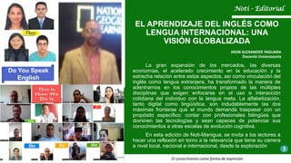 La gran expansión de los mercados, las diversas
economías, el acelerado crecimiento en la educación y la
estrecha relación entre estos aspectos, así como vinculación del
inglés como lengua extranjera, ha transformado la manera de
adentrarnos en los conocimientos propios de las múltiples
disciplinas que exigen enfocarse en el uso e interacción
cotidiana del individuo con la lengua meta. La alfabetización,
tanto digital como lingüística, son indudablemente las dos
máximas fronteras que el mundo demanda traspasar con un
propósito específico: contar con profesionales bilingües que
dominen las tecnologías y sean capaces de potenciar sus
conocimientos a otras escalas de evolución cognitiva.
En esta edición de Noti-Manigua, se invita a los lectores a
hacer una reflexión en torno a la relevancia que tiene su carrera
a nivel local, nacional e internacional, desde la exploración
EL APRENDIZAJE DEL INGLÉS COMO
LENGUA INTERNACIONAL: UNA
VISIÓN GLOBALIZADA
JHON ALEXANDER YAGUARA
Docente Uniamazonia
Noti - Editorial
3
El conocimiento como forma de expresión
Do You Speak
English
 