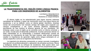 El idioma inglés se ha estandarizado para lograr recorrer extensas
cantidades de fronteras y lograr ser reconocido como una lingua franca por
excelencia, o en su defecto, como un idioma global. Asimismo, diversas
ramas del conocimiento han tomado ventaja del inglés para expandir sus
campos investigativos y así cubrir diversos objetivos establecidos,
permitiendo de esa manera el alcance general de sus resultados. Sin
embargo, pese a que el inglés ya es conocido como un idioma universal, y
por ende, crucial para el desarrollo profesional, muchas personas claman no
estar interesadas en su aprendizaje y muestran desacuerdo cuando de
reconocer su importancia se trata. De esta manera, este artículo propone
resaltar la importancia de aprender inglés como lengua extranjera en un
campo específico como es la Ingeniería de Alimentos.
La ingeniería de alimentos comprende un campo concreto investigativo
que apunta a la profesionalización y aplicación de principios químicos, físicos
y biológicos dentro de su enfoque de excelencia. Esto quiere decir, que
futuros profesionales en este campo, se esperan formar propiamente para
LA TRASCENDENCIA DEL INGLÉS COMO LINGUA FRANCA
PARA LOS INGENIEROS DE ALIMENTOS
Luna-Váquiro J, Gómez-Osorio B. &
Hernández-Chaguala J.
Estudiantes Lic. Lenguas Extranjeras
El conocimiento como forma de expresión 5
 