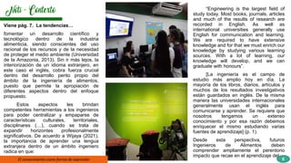 Viene pág. 7. La tendencias…
fomentar un desarrollo científico y
tecnológico dentro de la industria
alimenticia, siendo conscientes del uso
racional de los recursos y de la necesidad
de proteger el medio ambiente (Universidad
de la Amazonia, 2013). Sin ir más lejos, la
interiorización de un idioma extranjero, en
este caso el inglés, cobra fuerza crucial
dentro del desarrollo perito propio del
ámbito de la ingeniería de alimentos,
puesto que permite la apropiación de
diferentes aspectos dentro del enfoque
propuesto.
Estos aspectos les brindan
competentes herramientas a los ingenieros
para poder centralizar y empaparse de
características culturales, territoriales,
disciplinares (…), cuando se trata de
expandir horizontes profesionalmente
significativos. De acuerdo a Wijaya (2021),
la importancia de aprender una lengua
extranjera dentro de un ámbito ingeniero
radica en que:
El conocimiento como forma de expresión
• I
“Engineering is the largest field of
study today. Most books, journals, articles
and much of the results of research are
recorded in English. As well as
international universities generally use
English for communication and learning.
We are required to have extensive
knowledge and for that we must enrich our
knowledge by studying various learning
sources. With a lot of learning, our
knowledge will develop, and we can
graduate with honours”.
[La ingeniería es el campo de
estudio más amplio hoy en día. La
mayoría de los libros, diarios, artículos y
muchos de los resultados investigativos
están guardados en inglés. De la misma
manera las universidades internacionales
generalmente usan el inglés para
comunicarse y aprender. Se requiere que
nosotros tengamos un extenso
conocimiento y por esa razón debemos
enriquecer el mismo estudiando varias
fuentes de aprendizaje] (p. 1).
Desde esta perspectiva, futuros
Ingenieros de Alimentos deben
comprender ampliamente el perentorio
impacto que recae en el aprendizaje del
6
 