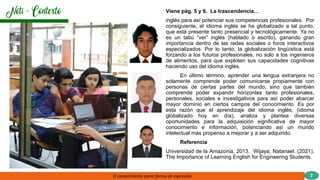 Viene pág. 5 y 6. La trascendencia…
inglés para así potenciar sus competencias profesionales. Por
consiguiente, el idioma inglés se ha globalizado a tal punto,
que está presente tanto presencial y tecnológicamente. Ya no
es un tabú “ver” inglés (hablado o escrito), ganando gran
importancia dentro de las redes sociales o foros interactivos
especializados. Por lo tanto, la globalización lingüística está
forzando a los futuros profesionales, no solo a los ingenieros
de alimentos, para que exploten sus capacidades cognitivas
haciendo uso del idioma inglés.
En último término, aprender una lengua extranjera no
solamente comprende poder comunicarse propiamente con
personas de ciertas partes del mundo, sino que también
comprende poder expandir horizontes tanto profesionales,
personales, sociales e investigativos para así poder abarcar
mayor dominio en ciertos campos del conocimiento. Es por
esta razón que el aprendizaje del idioma inglés, (idioma
globalizado hoy en día), analiza y plantea diversas
oportunidades para la adquisición significativa de mayor
conocimiento e información, potenciando así un mundo
intelectual más propenso a mejorar y a ser adquirido.
Referencia
Universidad de la Amazonia, 2013. Wijaya, Natanael. (2021).
The Importance of Learning English for Engineering Students.
El conocimiento como forma de expresión 7
 
